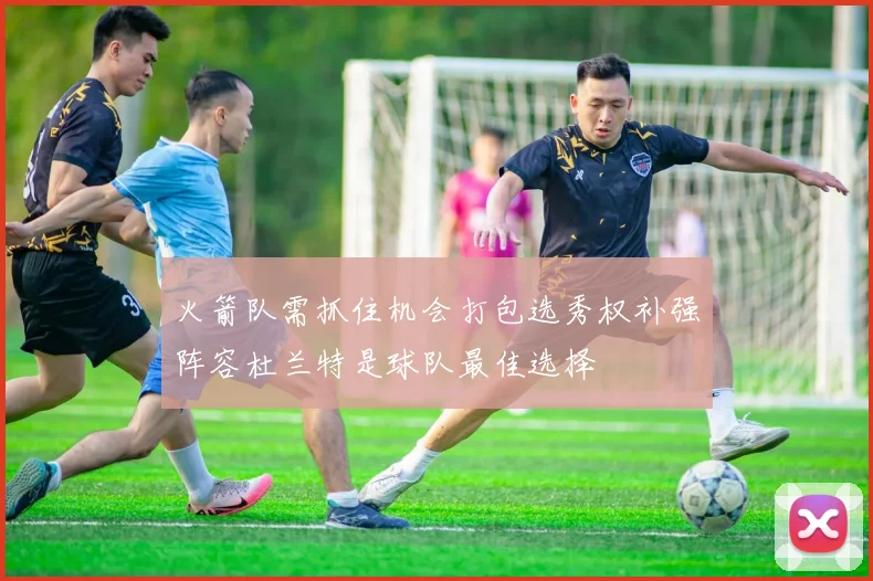 火箭队需抓住机会打包选秀权补强阵容杜兰特是球队最佳选择