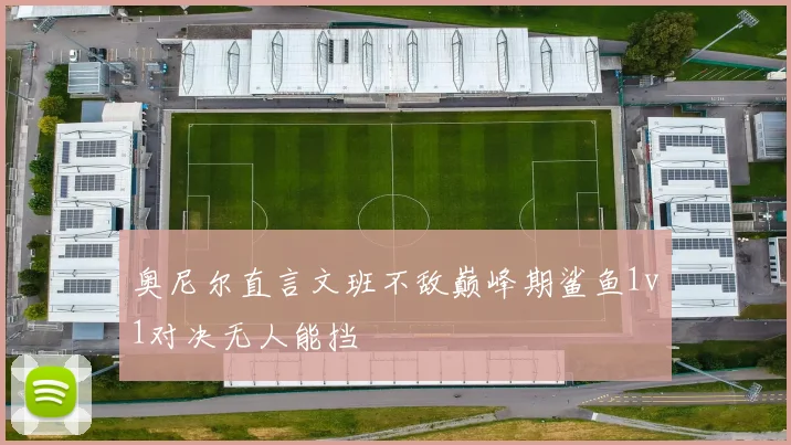 奥尼尔直言文班不敌巅峰期鲨鱼1v1对决无人能挡